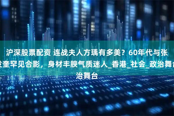 沪深股票配资 连战夫人方瑀有多美？60年代与张发奎罕见合影，身材丰腴气质迷人_香港_社会_政治舞台