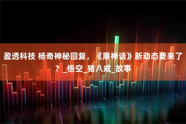 盈透科技 杨奇神秘回复，《黑神话》新动态要来了？_悟空_猪八戒_故事