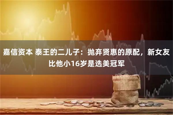 嘉信资本 泰王的二儿子：抛弃贤惠的原配，新女友比他小16岁是选美冠军