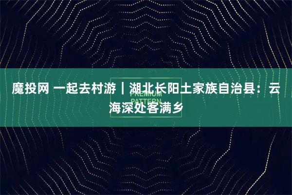 魔投网 一起去村游｜湖北长阳土家族自治县：云海深处客满乡