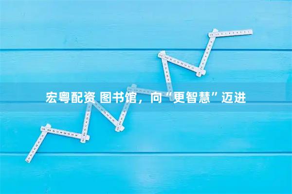 宏粤配资 图书馆，向“更智慧”迈进
