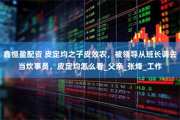 鑫恒盈配资 皮定均之子皮效农，被领导从班长调去当炊事员，皮定均怎么看_父亲_张烽_工作