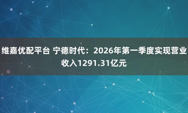 维嘉优配平台 宁德时代：2026年第一季度实现营业收入1291.31亿元
